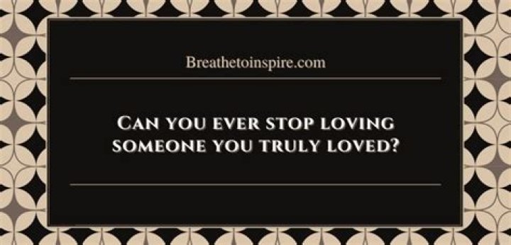 Can you ever stop loving someone you truly loved?